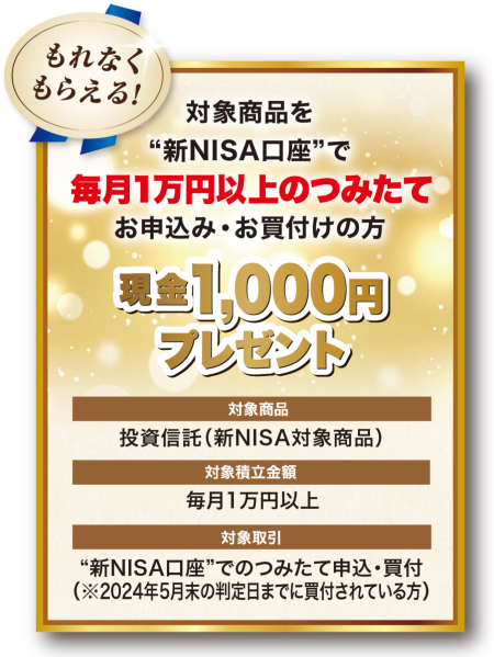 対象商品を“新NISA口座”で毎月1万円以上のつみたてをお申込み・お買付けいただいた方に、現金1,000円プレゼント！